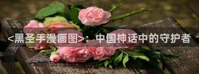 虫虫漫画免费无限阅读下载：<黑圣手漫画图>：中国神话中的守护者