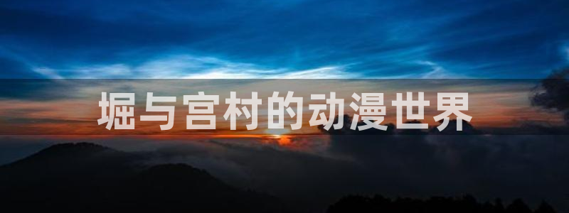 虫虫漫画羞羞漫画：堀与宫村的动漫世界